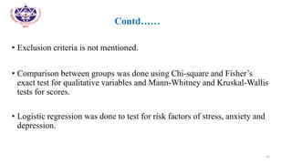 •
• Contd……
• Exclusion criteria is not mentioned.
• Comparison between groups was done using Chi-square and Fisher’s
exact test for qualitative variables and Mann-Whitney and Kruskal-Wallis
tests for scores.
• Logistic regression was done to test for risk factors of stress, anxiety and
depression.
21
 