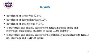•
• Results
• Prevalence of stress was 62.5%.
• Prevalence of depression was 60.2%.
• Prevalence of anxiety was 64.3%.
• Higher stress and anxiety scores were detected among obese and
overweight than normal students (p value 0.002 and 0.04).
• Higher stress and anxiety scores were significantly associated with female
sex, older age and BMI≥25 kg/m².
22
 