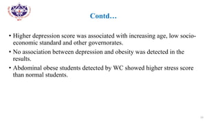 •
• Contd…
• Higher depression score was associated with increasing age, low socio-
economic standard and other governorates.
• No association between depression and obesity was detected in the
results.
• Abdominal obese students detected by WC showed higher stress score
than normal students.
23
 