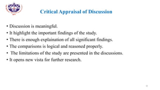 •
• Critical Appraisal of Discussion
• Discussion is meaningful.
• It highlight the important findings of the study.
• There is enough explaination of all significant findings.
• The comparisons is logical and reasoned properly.
• The limitations of the study are presented in the discussions.
• It opens new vista for further research.
26
 