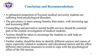 •
• Conclusion and Recommendations
• A substantial proportion of Fayoum medical university students are
suffering from psychological disorders.
• The prevalence is more among females than males, with increasing age
and increasing BMI.
• Counselling and preventive mental health services should be essential
part of the routine investigation of medical students.
• Actions should be taken to encourage the students to seek help on
exposure to distress.
• Further studies should be done to identify different sources and causes of
stress especially related to academic and educational factors and the effect
different intervention measures to avoid or cope with the psychological
effect of the life tension.
27
 