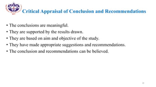 •
• Critical Appraisal of Conclusion and Recommendations
• The conclusions are meaningful.
• They are supported by the results drawn.
• They are based on aim and objective of the study.
• They have made appropriate suggestions and recommendations.
• The conclusion and recommendations can be believed.
28
 