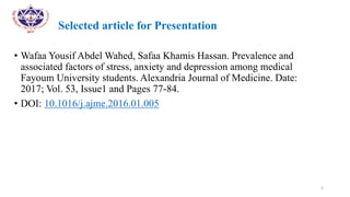 Selected article for Presentation
• Wafaa Yousif Abdel Wahed, Safaa Khamis Hassan. Prevalence and
associated factors of stress, anxiety and depression among medical
Fayoum University students. Alexandria Journal of Medicine. Date:
2017; Vol. 53, Issue1 and Pages 77-84.
• DOI: 10.1016/j.ajme.2016.01.005
3
 