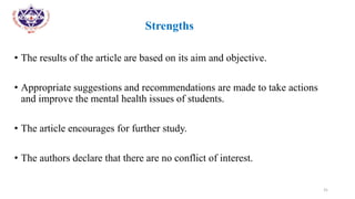 •
• Strengths
• The results of the article are based on its aim and objective.
• Appropriate suggestions and recommendations are made to take actions
and improve the mental health issues of students.
• The article encourages for further study.
• The authors declare that there are no conflict of interest.
31
 