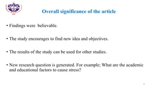 •
• Overall significance of the article
• Findings were believable.
• The study encourages to find new idea and objectives.
• The results of the study can be used for other studies.
• New research question is generated. For example; What are the academic
and educational factors to cause stress?
33
 