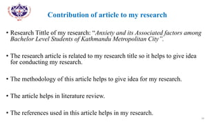 Contribution of article to my research
• Research Tittle of my research: “Anxiety and its Associated factors among
Bachelor Level Students of Kathmandu Metropolitan City”.
• The research article is related to my research title so it helps to give idea
for conducting my research.
• The methodology of this article helps to give idea for my research.
• The article helps in literature review.
• The references used in this article helps in my research.
34
 