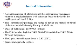 •
• Journal Information
• Alexandria Journal of Medicine publishes international open access
research in medical sciences with particular focus on disease in the
middle east and North Africa.
• This journal is now produced and hosted by Taylor and Francis on behalf
of the Alexandria University Faculty of Medicine.
• Dates of publication: 2010-9999 (online).
• The ISSN number is (Print ISSN: 2090-5068 and Online ISSN: 2090-
5076) of the journal.
• The 3 year journal impact factor is 0.80 (2017).
• Frequency: quarterly (online).
4
 