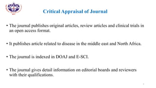 •
• Critical Appraisal of Journal
• The journal publishes original articles, review articles and clinical trials in
an open access format.
• It publishes article related to disease in the middle east and North Africa.
• The journal is indexed in DOAJ and E-SCI.
• The journal gives detail information on editorial boards and reviewers
with their qualifications.
5
 