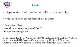 •
• Contd…
• It is peer-reviewed and operates a double blind peer review policy.
• Article submission and publication time: 12 weeks
• Publication Charges:
Article processing charges (APCs): No
Submission charge: No
(The standard APC for Authors is US$750 including 20% VAT tax. Authors
from Lower-Middle Income Countries are eligible for a 50% waiver.
Authors from Lower Income Countries are eligible for 100% waiver).
6
 