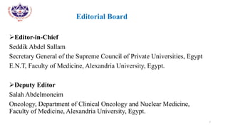 •
• Editorial Board
Editor-in-Chief
Seddik Abdel Sallam
Secretary General of the Supreme Council of Private Universities, Egypt
E.N.T, Faculty of Medicine, Alexandria University, Egypt.
Deputy Editor
Salah Abdelmoneim
Oncology, Department of Clinical Oncology and Nuclear Medicine,
Faculty of Medicine, Alexandria University, Egypt.
7
 