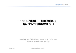GREENNOVA srl




             PRODUZIONE DI CHEMICALS
               DA FONTI RINNOVABILI




             GREENNOVA - ENGINEERING TECHNOLOGY CHEMISTRY
                    FOR SUSTAINABLE DEVELOPMENT



16/06/2011                AREA SCIENCE PARK - TRIESTE
 