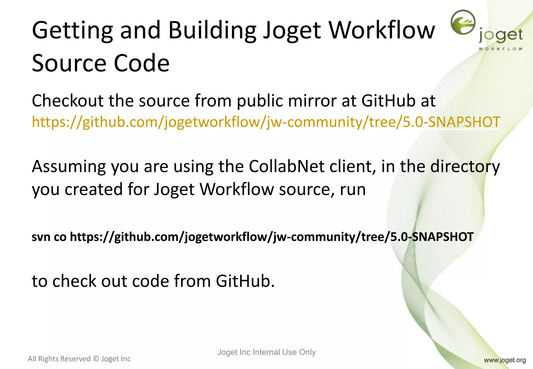 All Rights Reserved © Joget Inc
Getting and Building Joget Workflow
Source Code
Checkout the source from public mirror at GitHub at
https://github.com/jogetworkflow/jw-community/tree/5.0-SNAPSHOT
Assuming you are using the CollabNet client, in the directory
you created for Joget Workflow source, run
svn co https://github.com/jogetworkflow/jw-community/tree/5.0-SNAPSHOT
to check out code from GitHub.
Joget Inc Internal Use Only
 