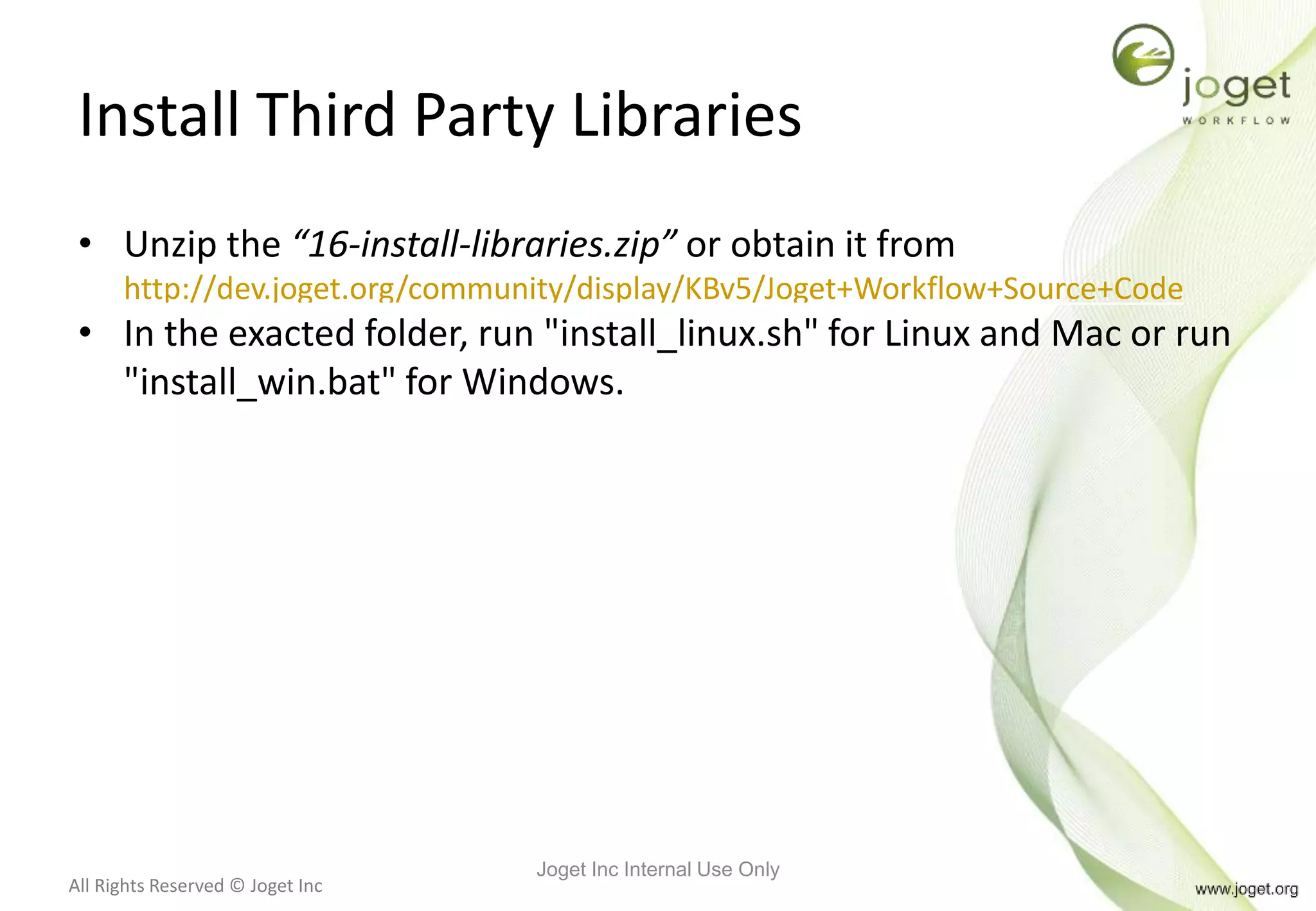 All Rights Reserved © Joget Inc
Install Third Party Libraries
• Unzip the “16-install-libraries.zip” or obtain it from
http://dev.joget.org/community/display/KBv5/Joget+Workflow+Source+Code
• In the exacted folder, run "install_linux.sh" for Linux and Mac or run
"install_win.bat" for Windows.
Joget Inc Internal Use Only
 