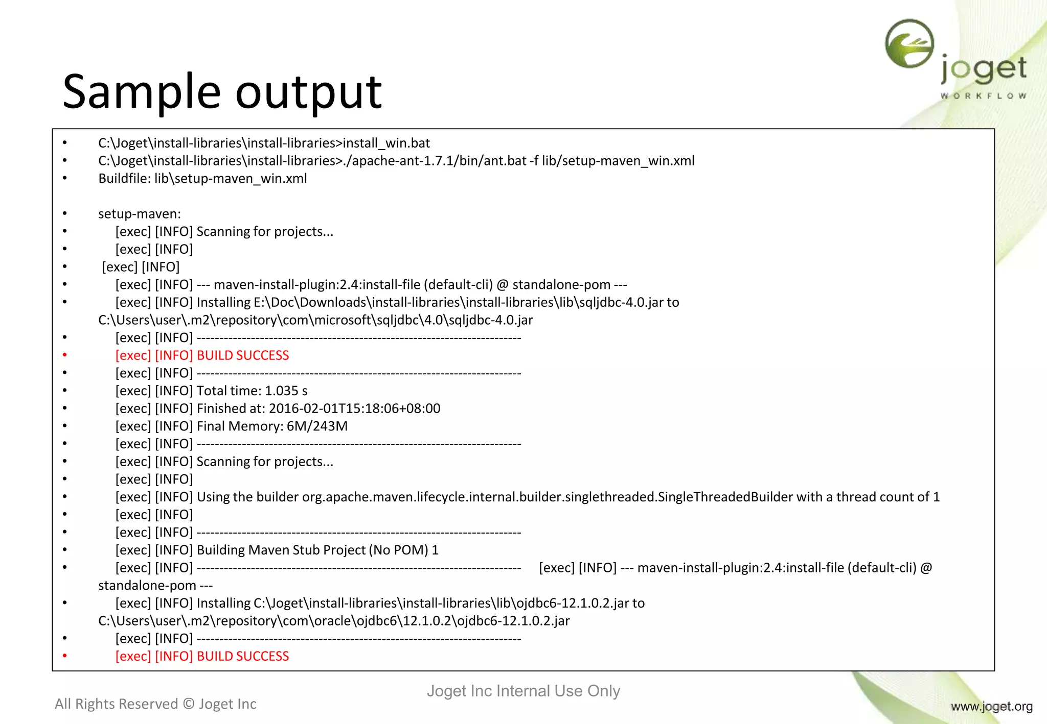 All Rights Reserved © Joget Inc
Sample output
• C:Jogetinstall-librariesinstall-libraries>install_win.bat
• C:Jogetinstall-librariesinstall-libraries>./apache-ant-1.7.1/bin/ant.bat -f lib/setup-maven_win.xml
• Buildfile: libsetup-maven_win.xml
• setup-maven:
• [exec] [INFO] Scanning for projects...
• [exec] [INFO]
• [exec] [INFO]
• [exec] [INFO] --- maven-install-plugin:2.4:install-file (default-cli) @ standalone-pom ---
• [exec] [INFO] Installing E:DocDownloadsinstall-librariesinstall-librarieslibsqljdbc-4.0.jar to
C:Usersuser.m2repositorycommicrosoftsqljdbc4.0sqljdbc-4.0.jar
• [exec] [INFO] ------------------------------------------------------------------------
• [exec] [INFO] BUILD SUCCESS
• [exec] [INFO] ------------------------------------------------------------------------
• [exec] [INFO] Total time: 1.035 s
• [exec] [INFO] Finished at: 2016-02-01T15:18:06+08:00
• [exec] [INFO] Final Memory: 6M/243M
• [exec] [INFO] ------------------------------------------------------------------------
• [exec] [INFO] Scanning for projects...
• [exec] [INFO]
• [exec] [INFO] Using the builder org.apache.maven.lifecycle.internal.builder.singlethreaded.SingleThreadedBuilder with a thread count of 1
• [exec] [INFO]
• [exec] [INFO] ------------------------------------------------------------------------
• [exec] [INFO] Building Maven Stub Project (No POM) 1
• [exec] [INFO] ------------------------------------------------------------------------ [exec] [INFO] --- maven-install-plugin:2.4:install-file (default-cli) @
standalone-pom ---
• [exec] [INFO] Installing C:Jogetinstall-librariesinstall-librarieslibojdbc6-12.1.0.2.jar to
C:Usersuser.m2repositorycomoracleojdbc612.1.0.2ojdbc6-12.1.0.2.jar
• [exec] [INFO] ------------------------------------------------------------------------
• [exec] [INFO] BUILD SUCCESS
Joget Inc Internal Use Only
 