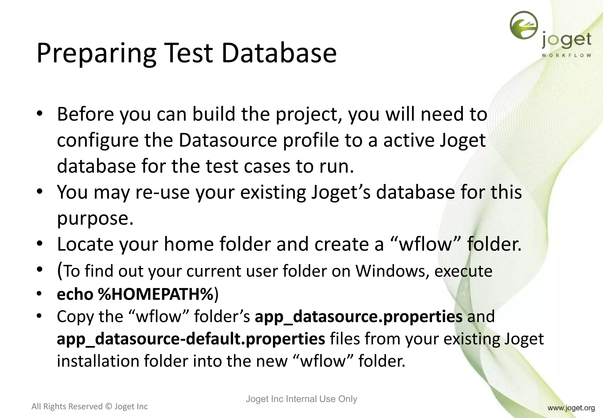 All Rights Reserved © Joget Inc
Preparing Test Database
• Before you can build the project, you will need to
configure the Datasource profile to a active Joget
database for the test cases to run.
• You may re-use your existing Joget’s database for this
purpose.
• Locate your home folder and create a “wflow” folder.
• (To find out your current user folder on Windows, execute
• echo %HOMEPATH%)
• Copy the “wflow” folder’s app_datasource.properties and
app_datasource-default.properties files from your existing Joget
installation folder into the new “wflow” folder.
Joget Inc Internal Use Only
 