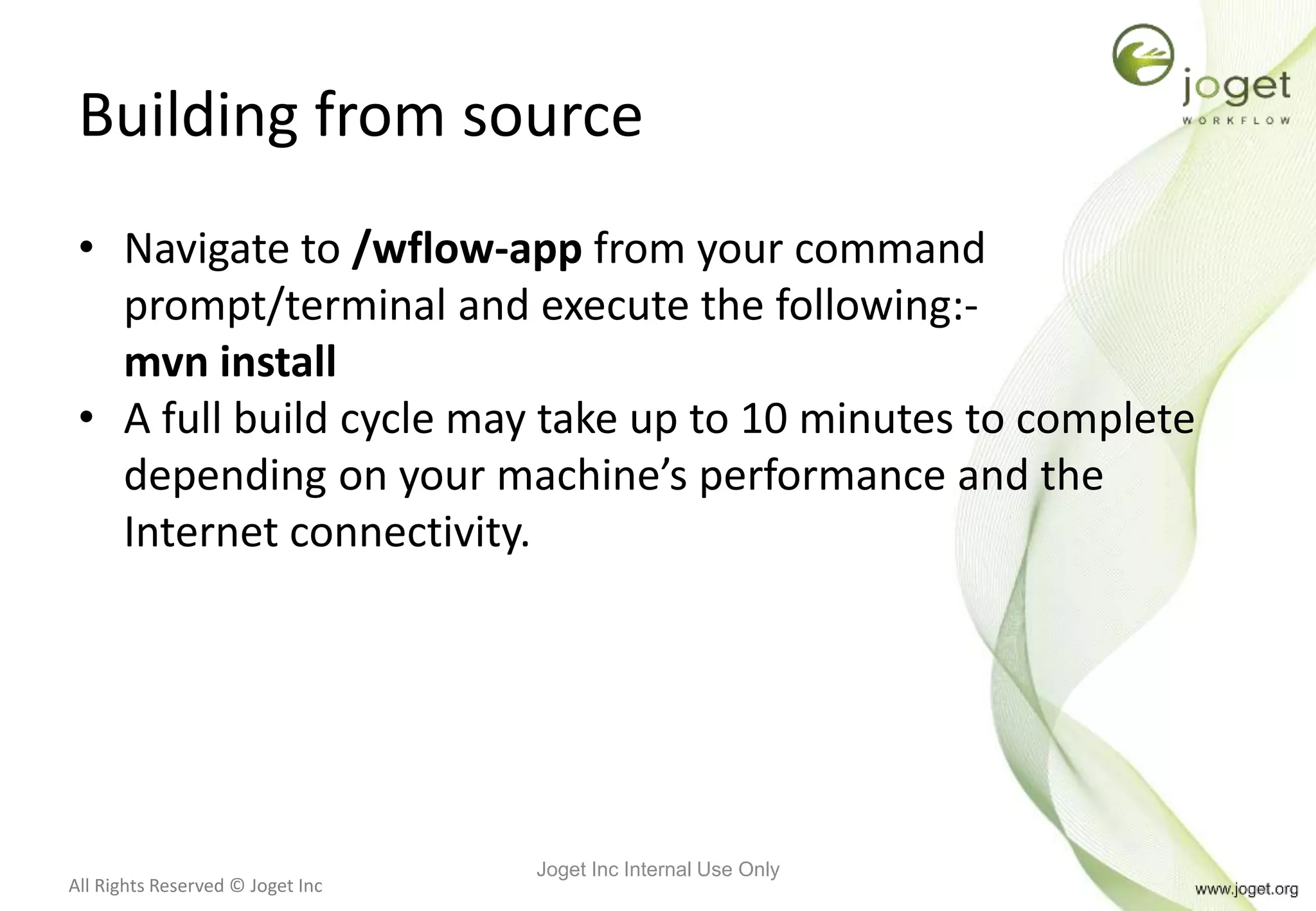 All Rights Reserved © Joget Inc
Building from source
• Navigate to /wflow-app from your command
prompt/terminal and execute the following:-
mvn install
• A full build cycle may take up to 10 minutes to complete
depending on your machine’s performance and the
Internet connectivity.
Joget Inc Internal Use Only
 