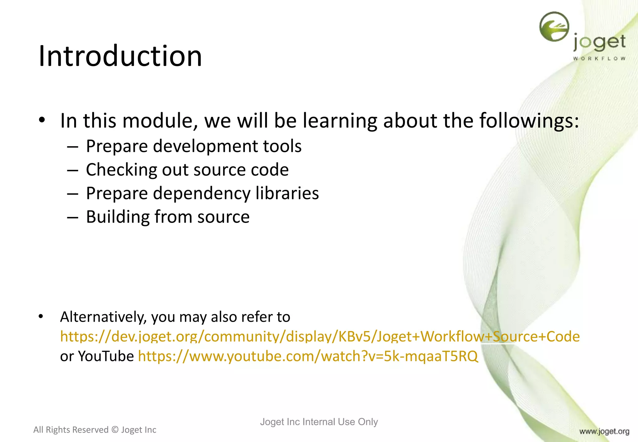 All Rights Reserved © Joget Inc
Introduction
• In this module, we will be learning about the followings:
– Prepare development tools
– Checking out source code
– Prepare dependency libraries
– Building from source
• Alternatively, you may also refer to
https://dev.joget.org/community/display/KBv5/Joget+Workflow+Source+Code
or YouTube https://www.youtube.com/watch?v=5k-mqaaT5RQ
Joget Inc Internal Use Only
 