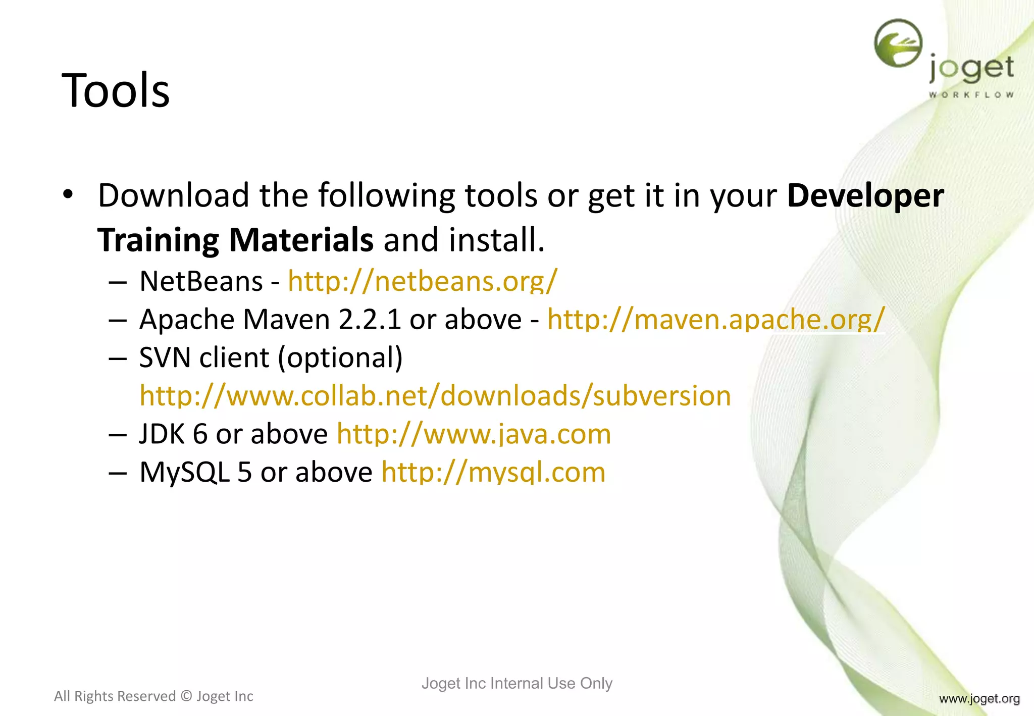 All Rights Reserved © Joget Inc
Tools
• Download the following tools or get it in your Developer
Training Materials and install.
– NetBeans - http://netbeans.org/
– Apache Maven 2.2.1 or above - http://maven.apache.org/
– SVN client (optional)
http://www.collab.net/downloads/subversion
– JDK 6 or above http://www.java.com
– MySQL 5 or above http://mysql.com
Joget Inc Internal Use Only
 