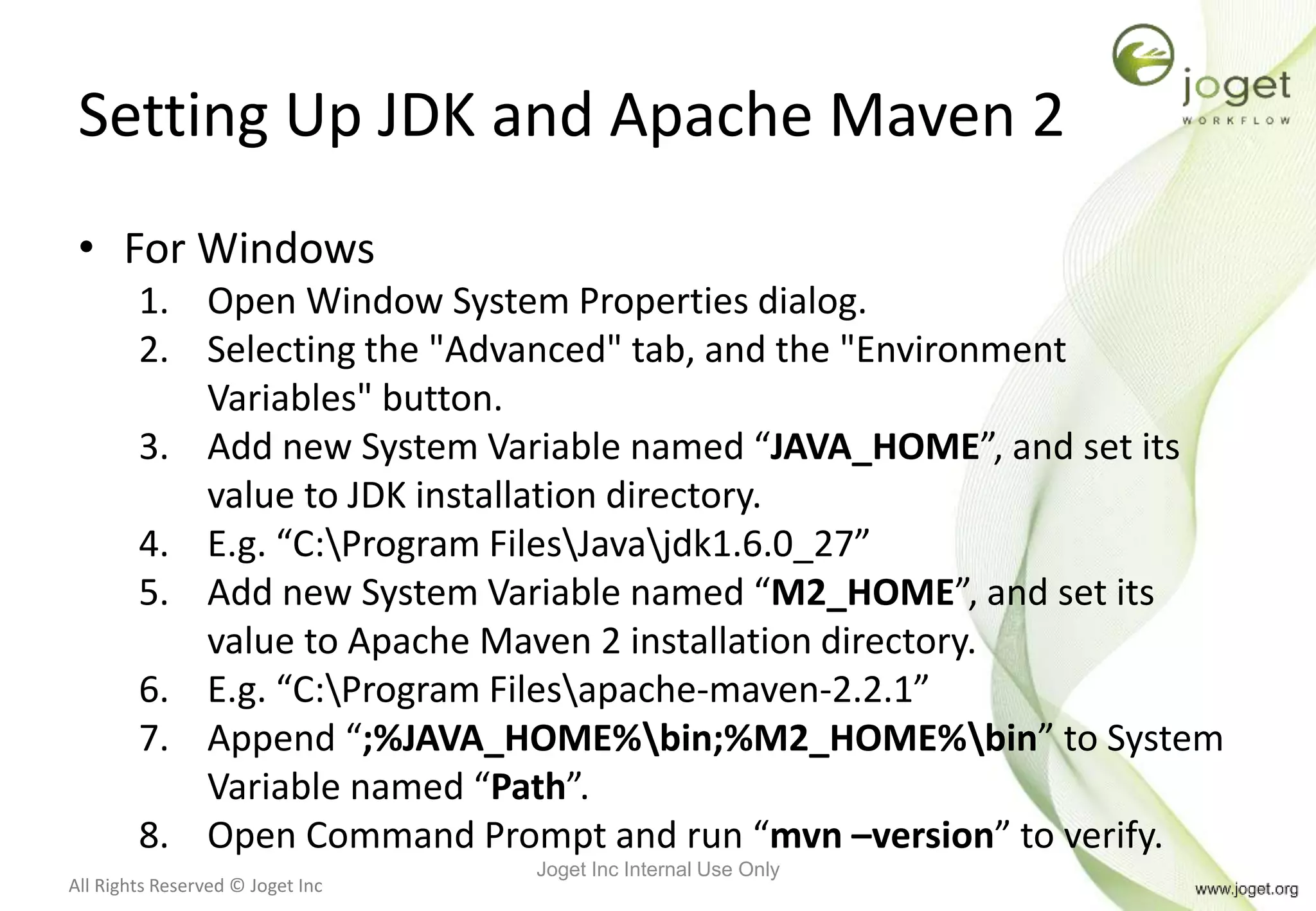 All Rights Reserved © Joget Inc
Setting Up JDK and Apache Maven 2
• For Windows
1. Open Window System Properties dialog.
2. Selecting the "Advanced" tab, and the "Environment
Variables" button.
3. Add new System Variable named “JAVA_HOME”, and set its
value to JDK installation directory.
4. E.g. “C:Program FilesJavajdk1.6.0_27”
5. Add new System Variable named “M2_HOME”, and set its
value to Apache Maven 2 installation directory.
6. E.g. “C:Program Filesapache-maven-2.2.1”
7. Append “;%JAVA_HOME%bin;%M2_HOME%bin” to System
Variable named “Path”.
8. Open Command Prompt and run “mvn –version” to verify.
Joget Inc Internal Use Only
 