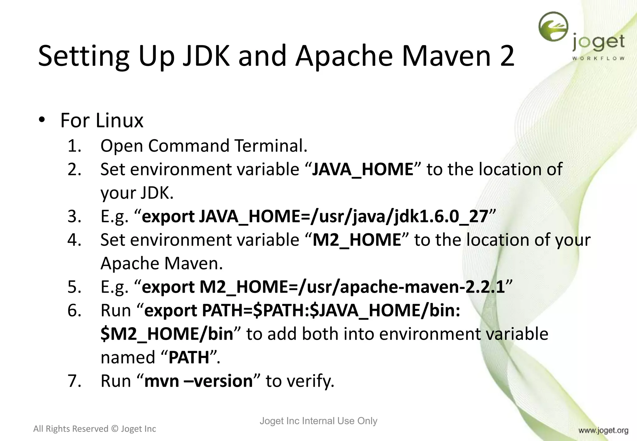 All Rights Reserved © Joget Inc
Setting Up JDK and Apache Maven 2
• For Linux
1. Open Command Terminal.
2. Set environment variable “JAVA_HOME” to the location of
your JDK.
3. E.g. “export JAVA_HOME=/usr/java/jdk1.6.0_27”
4. Set environment variable “M2_HOME” to the location of your
Apache Maven.
5. E.g. “export M2_HOME=/usr/apache-maven-2.2.1”
6. Run “export PATH=$PATH:$JAVA_HOME/bin:
$M2_HOME/bin” to add both into environment variable
named “PATH”.
7. Run “mvn –version” to verify.
Joget Inc Internal Use Only
 