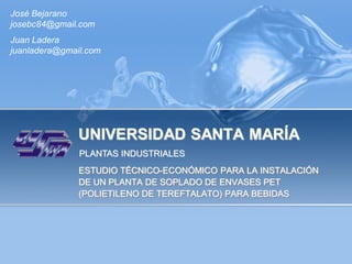 José Bejarano
josebc84@gmail.com
Juan Ladera
juanladera@gmail.com




               UNIVERSIDAD SANTA MARÍA
               PLANTAS INDUSTRIALES
               ESTUDIO TÉCNICO-ECONÓMICO PARA LA INSTALACIÓN
               DE UN PLANTA DE SOPLADO DE ENVASES PET
               (POLIETILENO DE TEREFTALATO) PARA BEBIDAS
 