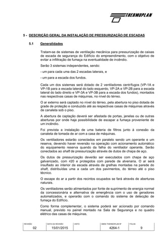 REVISÃO
02
DATA DA REVISÃO
15/01/2015
VISTO OBRA THERMOPLAN Nº
4264-1
FOLHA
9
5 - DESCRIÇÃO GERAL DA INSTALAÇÃO DE PRESSURIZAÇÃO DE ESCADAS
5.1 Generalidades
Tratam-se de sistemas de ventilação mecânica para pressurização de caixas
de escada de segurança do Edifício do empreendimento, com o objetivo de
evitar a infiltração de fumaça na eventualidade de incêndio.
Serão 3 sistemas independentes, sendo:
- um para cada uma das 2 escadas laterais, e
- um para a escada dos fundos.
Cada um dos sistemas será dotado de 2 ventiladores centrífugos (VP-1A e
VP-1B para a escada lateral do lado esquerdo, VP-2A e VP-2B para a escada
lateral do lado direito e VP-3A e VP-3B para a escada dos fundos), montados
nas respectivas casas de máquinas, no nível do térreo.
O ar externo será captado no nível do térreo, pela abertura no piso dotada de
grade de proteção e conduzido até as respectivas casas de máquinas através
de canaleta sob o piso.
A abertura de captação deverá ser afastada de portas, janelas ou de outras
aberturas por onde haja possibilidade de escapar a fumaça proveniente de
um incêndio.
Foi prevista a instalação de uma bateria de filtros junto à conexão da
canaleta de tomada de ar com a casa de máquinas.
Os ventiladores estarão conectados em paralelo sendo um operante e um
reserva, devendo haver reversão na operação com acionamento automático
do equipamento reserva quando da falha do ventilador operante. Serão
conectados ao shaft de pressurização através de dutos de chapa de aço.
Os dutos de pressurização deverão ser executados com chapa de aço
galvanizado, com 20 e protegidos com parede de alvenaria. O ar será
insuflado ao interior da escada através de grelhas montadas na parede do
shaft, distribuídas uma a cada um dos pavimentos, do térreo até o piso
técnico.
O escape do ar a partir dos recintos ocupados se fará através de aberturas
naturais.
Os ventiladores serão alimentados por fonte de suprimento de energia normal
da concessionária e alternativa de emergência com o uso de geradores
automatizados, e operarão com o comando do sistema de detecção de
fumaça do Edifício.
Como forma complementar, o sistema poderá ser acionado por comando
manual, previsto no painel montado na Sala de Segurança e no quadro
elétrico das casas de máquinas.
 