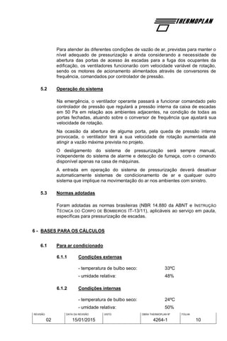 REVISÃO
02
DATA DA REVISÃO
15/01/2015
VISTO OBRA THERMOPLAN Nº
4264-1
FOLHA
10
Para atender às diferentes condições de vazão de ar, previstas para manter o
nível adequado de pressurização e ainda considerando a necessidade de
abertura das portas de acesso às escadas para a fuga dos ocupantes da
edificação, os ventiladores funcionarão com velocidade variável de rotação,
sendo os motores de acionamento alimentados através de conversores de
frequência, comandados por controlador de pressão.
5.2 Operação do sistema
Na emergência, o ventilador operante passará a funcionar comandado pelo
controlador de pressão que regulará a pressão interna da caixa de escadas
em 50 Pa em relação aos ambientes adjacentes, na condição de todas as
portas fechadas, atuando sobre o conversor de frequência que ajustará sua
velocidade de rotação.
Na ocasião da abertura de alguma porta, pela queda de pressão interna
provocada, o ventilador terá a sua velocidade de rotação aumentada até
atingir a vazão máxima prevista no projeto.
O desligamento do sistema de pressurização será sempre manual,
independente do sistema de alarme e detecção de fumaça, com o comando
disponível apenas na casa de máquinas.
A entrada em operação do sistema de pressurização deverá desativar
automaticamente sistemas de condicionamento de ar e qualquer outro
sistema que implique na movimentação do ar nos ambientes com sinistro.
5.3 Normas adotadas
Foram adotadas as normas brasileiras (NBR 14.880 da ABNT e INSTRUÇÃO
TÉCNICA DO CORPO DE BOMBEIROS IT-13/11), aplicáveis ao serviço em pauta,
específicas para pressurização de escadas.
6 - BASES PARA OS CÁLCULOS
6.1 Para ar condicionado
6.1.1 Condições externas
- temperatura de bulbo seco: 33ºC
- umidade relativa: 48%
6.1.2 Condições internas
- temperatura de bulbo seco: 24ºC
- umidade relativa: 50%
 