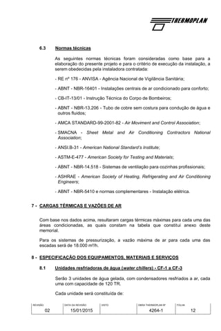REVISÃO
02
DATA DA REVISÃO
15/01/2015
VISTO OBRA THERMOPLAN Nº
4264-1
FOLHA
12
6.3 Normas técnicas
As seguintes normas técnicas foram consideradas como base para a
elaboração do presente projeto e para o critério de execução da instalação, a
serem obedecidas pela instaladora contratada:
- RE nº 176 - ANVISA - Agência Nacional de Vigilância Sanitária;
- ABNT - NBR-16401 - Instalações centrais de ar condicionado para conforto;
- CB-IT-13/01 - Instrução Técnica do Corpo de Bombeiros;
- ABNT - NBR-13.206 - Tubo de cobre sem costura para condução de água e
outros fluidos;
- AMCA STANDARD-99-2001-82 - Air Moviment and Control Association;
- SMACNA - Sheet Metal and Air Conditioning Contractors National
Association;
- ANSI.B-31 - American National Standard’s Institute;
- ASTM-E-477 - American Society for Testing and Materials;
- ABNT - NBR-14.518 - Sistemas de ventilação para cozinhas profissionais;
- ASHRAE - American Society of Heating, Refrigerating and Air Conditioning
Engineers;
- ABNT - NBR-5410 e normas complementares - Instalação elétrica.
7 - CARGAS TÉRMICAS E VAZÕES DE AR
Com base nos dados acima, resultaram cargas térmicas máximas para cada uma das
áreas condicionadas, as quais constam na tabela que constitui anexo deste
memorial.
Para os sistemas de pressurização, a vazão máxima de ar para cada uma das
escadas será de 18.000 m³/h.
8 - ESPECIFICAÇÃO DOS EQUIPAMENTOS, MATERIAIS E SERVIÇOS
8.1 Unidades resfriadoras de água (water chillers) - CF-1 a CF-3
Serão 3 unidades de água gelada, com condensadores resfriados a ar, cada
uma com capacidade de 120 TR.
Cada unidade será constituída de:
 