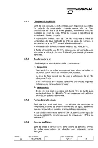 REVISÃO
02
DATA DA REVISÃO
15/01/2015
VISTO OBRA THERMOPLAN Nº
4264-1
FOLHA
13
8.1.1 Compressor frigorífico
Será do tipo parafuso, semi-hermético, com dispositivo automático
de redução de capacidade, proteção contra falta de óleo,
pressostatos de alta e de baixa pressão, manômetro, válvulas,
indicador de nível de óleo, filtros de sucção e resistência de
aquecimento de óleo no carter.
A capacidade térmica será de 120 TR, calculada à base de
temperatura da água resfriada de 6ºC na saída do resfriador e
temperatura de ar de 35ºC, na entrada do condensador.
A rede elétrica de alimentação será trifásica, 380 Volts, 60 Hz.
O fluido refrigerante será R-407c, podendo ser apresentada como
alternativa a utilização de outro fluido refrigerante ecologicamente
aprovado.
8.1.2 Condensador a ar
Será do tipo de ventilação induzida, constituído de:
 Serpentina
Será de tubos de cobre sem costura, com aletas de cobre ou
alumínio, com 4 fileiras de tubos em profundidade.
A área de face deverá ser tal que a velocidade do ar não
ultrapasse 3 m/s.
Será constituída de secções, formando um circuito frigorífico
independente para cada compressor.
 Ventiladores
Serão do tipo axial, especiais com baixo nível de ruído, para
vazão total de ar de 141.000 m
3
/h, acionados por motor elétrico,
trifásico, de potência adequada.
8.1.3 Resfriador multi-tubular
Será do tipo shell and tube, com válvulas de admissão de
refrigerante, sistema de proteção contra falta de água, isolamento
externo, termômetros, registros e termostatos de segurança.
A sua capacidade nominal será de 120 TR, com vazão de água de
cerca de 65.300 l/h, com temperatura de entrada de 11,5ºC e de
saída de 6ºC.
8.1.4 Base de perfilados
Será de chapa e perfis de aço, para suporte do conjunto, provida
de molas absorvedoras de vibração, com tratamento contra
ferrugem.
 