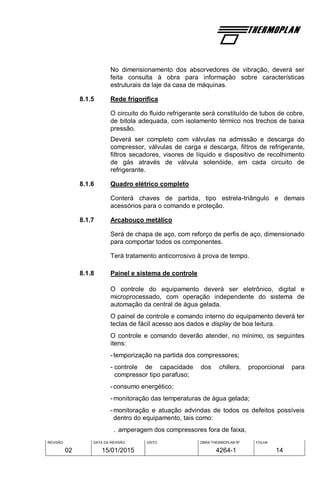 REVISÃO
02
DATA DA REVISÃO
15/01/2015
VISTO OBRA THERMOPLAN Nº
4264-1
FOLHA
14
No dimensionamento dos absorvedores de vibração, deverá ser
feita consulta à obra para informação sobre características
estruturais da laje da casa de máquinas.
8.1.5 Rede frigorífica
O circuito do fluido refrigerante será constituído de tubos de cobre,
de bitola adequada, com isolamento térmico nos trechos de baixa
pressão.
Deverá ser completo com válvulas na admissão e descarga do
compressor, válvulas de carga e descarga, filtros de refrigerante,
filtros secadores, visores de líquido e dispositivo de recolhimento
de gás através de válvula solenóide, em cada circuito de
refrigerante.
8.1.6 Quadro elétrico completo
Conterá chaves de partida, tipo estrela-triângulo e demais
acessórios para o comando e proteção.
8.1.7 Arcabouço metálico
Será de chapa de aço, com reforço de perfis de aço, dimensionado
para comportar todos os componentes.
Terá tratamento anticorrosivo à prova de tempo.
8.1.8 Painel e sistema de controle
O controle do equipamento deverá ser eletrônico, digital e
microprocessado, com operação independente do sistema de
automação da central de água gelada.
O painel de controle e comando interno do equipamento deverá ter
teclas de fácil acesso aos dados e display de boa leitura.
O controle e comando deverão atender, no mínimo, os seguintes
itens:
-temporização na partida dos compressores;
- controle de capacidade dos chillers, proporcional para
compressor tipo parafuso;
-consumo energético;
-monitoração das temperaturas de água gelada;
-monitoração e atuação advindas de todos os defeitos possíveis
dentro do equipamento, tais como:
. amperagem dos compressores fora de faixa,
 