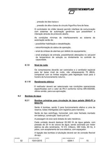 REVISÃO
02
DATA DA REVISÃO
15/01/2015
VISTO OBRA THERMOPLAN Nº
4264-1
FOLHA
15
. pressão de óleo baixa e
. pressão de alta e baixa do circuito frigorífico fora de faixa.
O controlador do chiller deverá permitir interface de comunicação
com sistemas de automação genéricos que possibilitem a
interação através de protocolo aberto.
As condições mínimas de interfaceamento ao sistema de
automação serão de:
- possibilitar habilitação e desabilitação;
- retroinformação do status de operação;
- sinal de síntese de alarmes por defeito do equipamento;
- sinal analógico de entrada, possibilitando alterações no set-point
da temperatura de solução ou diretamente no controle de
capacidade.
8.1.9 Nível de ruído
Os compressores deverão ser carenados e o ventilador especial
para ter baixo nível de ruído, não ultrapassando 70 dB(A),
compatível com os limites exigidos pela legislação local para o
horário de funcionamento noturno.
8.1.10 Rendimento elétrico
O resfriador deverá ser selecionado nas condições operacionais
especificadas com o valor de IPLV conforme norma ARI-550/590,
última versão, para sua aprovação.
8.2 Bombas de água
8.2.1 Bombas primárias para circulação de água gelada (BAG-P1 a
BAG-P4)
Serão 4 bombas, sendo 3 para funcionamento efetivo e uma de
reserva, todas interligadas com registros para manobra.
Serão do tipo centrífugo, horizontal, com rotor fechado montado
em balanço, construção “back pull out”.
A passagem do eixo será dotada de selo mecânico.
Cada unidade deverá deslocar 65.300 l/h de água gelada, com
pressão de 20 m de coluna de água, sendo acionada por motor
elétrico de alto rendimento, 10 CV, trifásico, 380 Volts, 60 Hz, 4
pólos, com acoplamento de luva elástica, com espaçador.
A ligação das bombas à tubulação deverá ser de conexão flexível
de aço.
 