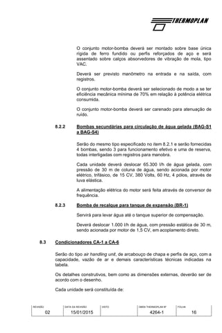 REVISÃO
02
DATA DA REVISÃO
15/01/2015
VISTO OBRA THERMOPLAN Nº
4264-1
FOLHA
16
O conjunto motor-bomba deverá ser montado sobre base única
rígida de ferro fundido ou perfis reforçados de aço e será
assentado sobre calços absorvedores de vibração de mola, tipo
VAC.
Deverá ser previsto manômetro na entrada e na saída, com
registros.
O conjunto motor-bomba deverá ser selecionado de modo a se ter
eficiência mecânica mínima de 70% em relação à potência elétrica
consumida.
O conjunto motor-bomba deverá ser carenado para atenuação de
ruído.
8.2.2 Bombas secundárias para circulação de água gelada (BAG-S1
a BAG-S4)
Serão do mesmo tipo especificado no item 8.2.1 e serão fornecidas
4 bombas, sendo 3 para funcionamento efetivo e uma de reserva,
todas interligadas com registros para manobra.
Cada unidade deverá deslocar 65.300 l/h de água gelada, com
pressão de 30 m de coluna de água, sendo acionada por motor
elétrico, trifásico, de 15 CV, 380 Volts, 60 Hz, 4 pólos, através de
luva elástica.
A alimentação elétrica do motor será feita através de conversor de
frequência.
8.2.3 Bomba de recalque para tanque de expansão (BR-1)
Servirá para levar água até o tanque superior de compensação.
Deverá deslocar 1.000 l/h de água, com pressão estática de 30 m,
sendo acionada por motor de 1,5 CV, em acoplamento direto.
8.3 Condicionadores CA-1 a CA-6
Serão do tipo air handling unit, de arcabouço de chapa e perfis de aço, com a
capacidade, vazão de ar e demais características técnicas indicadas na
tabela.
Os detalhes construtivos, bem como as dimensões externas, deverão ser de
acordo com o desenho.
Cada unidade será constituída de:
 