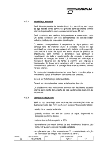 REVISÃO
02
DATA DA REVISÃO
15/01/2015
VISTO OBRA THERMOPLAN Nº
4264-1
FOLHA
17
8.3.1 Arcabouço metálico
Será feito de painéis de parede dupla, tipo sanduíche, em chapa
de aço tratada contra corrosão e pintada, com isolamento térmico
interno de poliuretano, com espessura mínima de 45 mm.
Será construído em módulos independentes e conectados, cada
um deles contendo um dos componentes do condicionador,
inclusive módulos de inspeção e equalizador.
O módulo correspondente à serpentina de água gelada terá
bandeja feita de material imune à corrosão (chapa de aço
inoxidável ou chapa de aço galvanizado tratada contra corrosão
com pintura à base de epoxi, ou ainda, chapa de plástico de
engenharia), com formato e dimensões que permitam o
recolhimento de toda a condensação da umidade e caimento
adequado na direção do dreno. Os detalhes de fabricação e
montagem deverão ser de forma a permitir fácil limpeza e
desinfecção. O dreno será canalizado até o ralo mais próximo,
providenciado pela obra. A bandeja deverá ter isolamento térmico
na face inferior.
As portas de inspeção deverão ter visor fixado com dobradiça e
fechamento rápido e estanque, com tramela de pressão.
Deverá ser feito teste de estanqueidade.
Deverá ser montada sobre bases antivibrantes de mola.
Os arcabouços dos ventiladores deverão ter tratamento acústico
interno, com manta de borracha do tipo elastomérica de 25 mm de
espessura.
8.3.2 Ventilador insuflador
Será do tipo centrífugo, com rotor de pás curvadas para trás, de
dupla aspiração, tipo "limit-load", com as seguintes características:
- vazão de ar: conforme tabela;
- pressão estática em mm de coluna de água, disponível na
descarga: conforme tabela;
- redimento mecânico superior a 65%;
- acionamento: por motor elétrico de alto rendimento, trifásico, 380
Volts, 60Hz, com potência indicada na tabela;
- acoplamento: por polias e correias em V, com relação de redução
de velocidade de rotação não superior a 5 para 1;
 