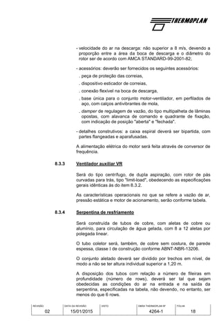 REVISÃO
02
DATA DA REVISÃO
15/01/2015
VISTO OBRA THERMOPLAN Nº
4264-1
FOLHA
18
- velocidade do ar na descarga: não superior a 8 m/s, devendo a
proporção entre a área da boca de descarga e o diâmetro do
rotor ser de acordo com AMCA STANDARD-99-2001-82;
- acessórios: deverão ser fornecidos os seguintes acessórios:
. peça de proteção das correias,
. dispositivo esticador de correias,
. conexão flexível na boca de descarga,
. base única para o conjunto motor-ventilador, em perfilados de
aço, com calços antivibrantes de mola,
. damper de regulagem de vazão, do tipo multipalheta de lâminas
opostas, com alavanca de comando e quadrante de fixação,
com indicação de posição "aberta" e "fechada".
- detalhes construtivos: a caixa espiral deverá ser bipartida, com
partes flangeadas e aparafusadas.
A alimentação elétrica do motor será feita através de conversor de
frequência.
8.3.3 Ventilador auxiliar VR
Será do tipo centrífugo, de dupla aspiração, com rotor de pás
curvadas para trás, tipo "limit-load", obedecendo as especificações
gerais idênticas às do item 8.3.2.
As características operacionais no que se refere a vazão de ar,
pressão estática e motor de acionamento, serão conforme tabela.
8.3.4 Serpentina de resfriamento
Será construída de tubos de cobre, com aletas de cobre ou
alumínio, para circulação de água gelada, com 8 a 12 aletas por
polegada linear.
O tubo coletor será, também, de cobre sem costura, de parede
espessa, classe I de construção conforme ABNT-NBR-13206.
O conjunto aletado deverá ser dividido por trechos em nível, de
modo a não se ter altura individual superior a 1,20 m.
A disposição dos tubos com relação a número de fileiras em
profundidade (número de rows), deverá ser tal que sejam
obedecidas as condições do ar na entrada e na saída da
serpentina, especificadas na tabela, não devendo, no entanto, ser
menos do que 6 rows.
 