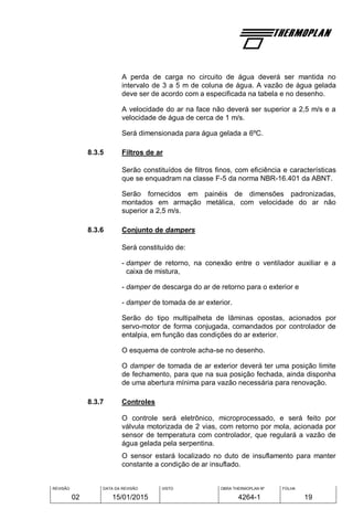 REVISÃO
02
DATA DA REVISÃO
15/01/2015
VISTO OBRA THERMOPLAN Nº
4264-1
FOLHA
19
A perda de carga no circuito de água deverá ser mantida no
intervalo de 3 a 5 m de coluna de água. A vazão de água gelada
deve ser de acordo com a especificada na tabela e no desenho.
A velocidade do ar na face não deverá ser superior a 2,5 m/s e a
velocidade de água de cerca de 1 m/s.
Será dimensionada para água gelada a 6ºC.
8.3.5 Filtros de ar
Serão constituídos de filtros finos, com eficiência e características
que se enquadram na classe F-5 da norma NBR-16.401 da ABNT.
Serão fornecidos em painéis de dimensões padronizadas,
montados em armação metálica, com velocidade do ar não
superior a 2,5 m/s.
8.3.6 Conjunto de dampers
Será constituído de:
- damper de retorno, na conexão entre o ventilador auxiliar e a
caixa de mistura,
- damper de descarga do ar de retorno para o exterior e
- damper de tomada de ar exterior.
Serão do tipo multipalheta de lâminas opostas, acionados por
servo-motor de forma conjugada, comandados por controlador de
entalpia, em função das condições do ar exterior.
O esquema de controle acha-se no desenho.
O damper de tomada de ar exterior deverá ter uma posição limite
de fechamento, para que na sua posição fechada, ainda disponha
de uma abertura mínima para vazão necessária para renovação.
8.3.7 Controles
O controle será eletrônico, microprocessado, e será feito por
válvula motorizada de 2 vias, com retorno por mola, acionada por
sensor de temperatura com controlador, que regulará a vazão de
água gelada pela serpentina.
O sensor estará localizado no duto de insuflamento para manter
constante a condição de ar insuflado.
 