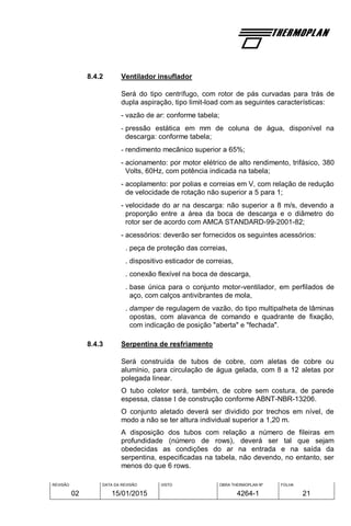 REVISÃO
02
DATA DA REVISÃO
15/01/2015
VISTO OBRA THERMOPLAN Nº
4264-1
FOLHA
21
8.4.2 Ventilador insuflador
Será do tipo centrífugo, com rotor de pás curvadas para trás de
dupla aspiração, tipo limit-load com as seguintes características:
- vazão de ar: conforme tabela;
- pressão estática em mm de coluna de água, disponível na
descarga: conforme tabela;
- rendimento mecânico superior a 65%;
- acionamento: por motor elétrico de alto rendimento, trifásico, 380
Volts, 60Hz, com potência indicada na tabela;
- acoplamento: por polias e correias em V, com relação de redução
de velocidade de rotação não superior a 5 para 1;
- velocidade do ar na descarga: não superior a 8 m/s, devendo a
proporção entre a área da boca de descarga e o diâmetro do
rotor ser de acordo com AMCA STANDARD-99-2001-82;
- acessórios: deverão ser fornecidos os seguintes acessórios:
. peça de proteção das correias,
. dispositivo esticador de correias,
. conexão flexível na boca de descarga,
. base única para o conjunto motor-ventilador, em perfilados de
aço, com calços antivibrantes de mola,
. damper de regulagem de vazão, do tipo multipalheta de lâminas
opostas, com alavanca de comando e quadrante de fixação,
com indicação de posição "aberta" e "fechada".
8.4.3 Serpentina de resfriamento
Será construída de tubos de cobre, com aletas de cobre ou
alumínio, para circulação de água gelada, com 8 a 12 aletas por
polegada linear.
O tubo coletor será, também, de cobre sem costura, de parede
espessa, classe I de construção conforme ABNT-NBR-13206.
O conjunto aletado deverá ser dividido por trechos em nível, de
modo a não se ter altura individual superior a 1,20 m.
A disposição dos tubos com relação a número de fileiras em
profundidade (número de rows), deverá ser tal que sejam
obedecidas as condições do ar na entrada e na saída da
serpentina, especificadas na tabela, não devendo, no entanto, ser
menos do que 6 rows.
 