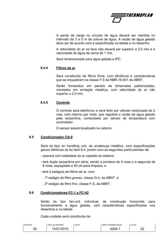 REVISÃO
02
DATA DA REVISÃO
15/01/2015
VISTO OBRA THERMOPLAN Nº
4264-1
FOLHA
22
A perda de carga no circuito de água deverá ser mantida no
intervalo de 3 a 5 m de coluna de água. A vazão de água gelada
deve ser de acordo com a especificada na tabela e no desenho.
A velocidade do ar na face não deverá ser superior a 2,5 m/s e a
velocidade de água de cerca de 1 m/s.
Será dimensionada para água gelada a 6ºC.
8.4.4 Filtros de ar
Será constituído de filtros finos, com eficiência e características
que se enquadram na classe F-5 da NBR-16.401 da ABNT.
Serão fornecidos em painéis de dimensões padronizadas,
montados em armação metálica, com velocidade do ar não
superior a 2,5 m/s.
8.4.5 Controle
O controle será eletrônico e será feito por válvula motorizada de 2
vias, com retorno por mola, que regulará a vazão de água gelada
pela serpentina, comandada por sensor de temperatura com
controlador.
O sensor estará localizado no retorno.
8.5 Condicionador CA-9
Será do tipo air handling unit, de arcabouço metálico, com especificações
gerais idênticas às do item 8.4, porém com as seguintes particularidas de:
- operará com totalidade do ar captado do exterior,
- terá dupla serpentina em série, sendo a primeira de 4 rows e a segunda de
6 rows, espaçadas a 50 cm para limpeza, e
- terá 2 estágios de filtros de ar, com:
. 1º estágio de filtro grosso, classe G-4, da ABNT, e
. 2º estágio de filtro fino, classe F-5, da ABNT.
8.6 Condicionadores FC-1 a FC-42
Serão do tipo fan-coil, individual, de construção horizontal, para
funcionamento a água gelada, com características especificadas nos
desenhos e na tabela.
Cada unidade será constituída de:
 
