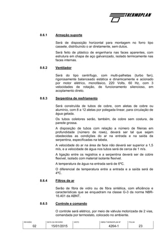 REVISÃO
02
DATA DA REVISÃO
15/01/2015
VISTO OBRA THERMOPLAN Nº
4264-1
FOLHA
23
8.6.1 Armação suporte
Será de disposição horizontal para montagem no forro tipo
cassete, distribuindo o ar diretamente, sem dutos.
Será feito de plástico de engenharia nas faces aparentes, com
estrutura em chapa de aço galvanizado, isolado termicamente nas
faces internas.
8.6.2 Ventilador
Será do tipo centrífugo, com multi-palhetas (turbo fan),
rigorosamente balanceado estática e dinamicamente e acionado
por motor elétrico, monofásico, 220 Volts, 60 Hz, com 3
velocidades de rotação, de funcionamento silencioso, em
acoplamento direto.
8.6.3 Serpentina de resfriamento
Será construída de tubos de cobre, com aletas de cobre ou
alumínio, com 8 a 12 aletas por polegada linear, para circulação de
água gelada.
Os tubos coletores serão, também, de cobre sem costura, de
parede grossa.
A disposição de tubos com relação a número de fileiras em
profundidade (número de rows), deverá ser tal que sejam
obedecidas as condições do ar na entrada e na saída da
serpentina, especificadas na tabela.
A velocidade do ar na área de face não deverá ser superior a 1,5
m/s, e a velocidade de água nos tubos será de cerca de 1 m/s.
A ligação entre os registros e a serpentina deverá ser de cobre
flexível, isolado com material isolante flexível.
A temperatura de água na entrada será de 6ºC.
O diferencial de temperatura entre a entrada e a saída será de
4ºC.
8.6.4 Filtros de ar
Serão de fibra de vidro ou de fibra sintética, com eficiência e
características que se enquadram na classe G-3 da norma NBR-
16.401 da ABNT.
8.6.5 Controle e comando
O controle será elétrico, por meio de válvula motorizada de 2 vias,
comandada por termostato, colocado no ambiente.
 
