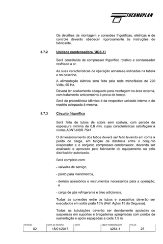 REVISÃO
02
DATA DA REVISÃO
15/01/2015
VISTO OBRA THERMOPLAN Nº
4264-1
FOLHA
25
Os detalhes de montagem e conexões frigoríficas, elétricas e de
controle deverão obedecer rigorosamente às instruções do
fabricante.
8.7.2 Unidade condensadora (UCS-1)
Será constituída de compressor frigorífico rotativo e condensador
resfriado a ar.
As suas características de operação acham-se indicadas na tabela
e no desenho.
A alimentação elétrica será feita pela rede monofásica de 220
Volts, 60 Hz.
Deverá ter acabamento adequado para montagem na área externa,
com tratamento anticorrosivo à prova de tempo.
Será de procedência idêntica à da respectiva unidade interna e de
modelo adequado à mesma.
8.7.3 Circuito frigorífico
Será feito de tubos de cobre sem costura, com parede de
espessura mínima de 0,8 mm, cujas características satisfaçam à
norma ABNT-NBR 7541.
O dimensionamento dos tubos deverá ser feito levando em conta a
perda de carga, em função da distância entre o conjunto
evaporador e o conjunto compressor-condensador, devendo ser
analisado e aprovado pelo fabricante do equipamento ou pelo
distribuidor autorizado.
Será completo com:
- válvulas de serviço,
- ponto para manômetros,
- demais acessórios e instrumentos necessários para a operação,
e
- carga de gás refrigerante e óleo adicionais.
Todas as conexões entre os tubos e acessórios deverão ser
executados em solda prata 15% (Ref. Agtos 15 da Degussa).
Todas as tubulações deverão ser devidamente apoiadas ou
suspensas em suportes e braçadeiras apropriadas com pontos de
sustentação e apoio espaçadas a cada 1,5 m.
 