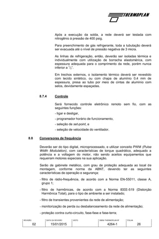 REVISÃO
02
DATA DA REVISÃO
15/01/2015
VISTO OBRA THERMOPLAN Nº
4264-1
FOLHA
26
Após a execução da solda, a rede deverá ser testada com
nitrogênio à pressão de 400 psig.
Para preenchimento de gás refrigerante, toda a tubulação deverá
ser evacuada até o nível de pressão negativa de 3 micra.
As linhas de refrigeração, então, deverão ser isoladas térmica e
individualmente com utilização de borracha elastomérica, com
espessura adequada para o comprimento da rede, porém nunca
inferior a
1
/2”.
Em trechos externos, o isolamento térmico deverá ser revestido
com tecido sintético, ou com chapa de alumínio 0,4 mm de
espessura, presa ao tubo por meio de cintas de alumínio com
selos, devidamente espaçadas.
8.7.4 Controle
Será fornecido controle eletrônico remoto sem fio, com as
seguintes funções:
- ligar e desligar,
- programador horário de funcionamento,
- seleção de set-point, e
- seleção de velocidade do ventilador.
8.8 Conversores de frequência
Deverão ser do tipo digital, microprocessado, e utilizar conceito PWM (Pulse
Width Modulation), com características de torque quadrático, adequado a
potência e a voltagem do motor, não sendo aceitos equipamentos que
requeiram motores especiais na sua aplicação.
Serão de gabinete metálico, com grau de proteção adequada ao local de
montagem, conforme norma da ABNT, devendo ter as seguintes
características de operação e segurança:
- filtro de rádio-frequência, de acordo com a Norma EN-55011, classe A,
grupo 1;
- filtro de harmônicas, de acordo com a Norma IEEE-519 (Distorção
Harmônica Total), para o tipo de ambiente a ser instalado;
- filtro de transientes provenientes da rede de alimentação;
- monitorização de perda ou desbalanceamento da rede de alimentação;
- proteção contra curto-circuito, fase-fase e fase-terra;
 