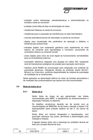 REVISÃO
02
DATA DA REVISÃO
15/01/2015
VISTO OBRA THERMOPLAN Nº
4264-1
FOLHA
27
- proteção contra sobrecarga, sobretemperatura e sobre/subtensão na
entrada e saída do conversor;
- proteção contra falta de fase na alimentação do motor;
- indutâncias trifásicas na saída do conversor;
- indutâncias para a supressão de interferências na rede intermediária;
- controle automático/manual de velocidade no painel do conversor;
- display para visualização dos parâmetros de operação e defeitos, e
botoeiras para acesso local;
- entradas digitais com isolamento galvânico para recebimento do sinal
externo de comando para ligar/desligar o conversor, proveniente do
controlador externo ou comando remoto;
- sinais digitais para envio de sinal digital de funcionamento normal/defeito
para os controladores externos;
- controlador eletrônico integrado com atuação em malha PID, recebendo
sinal de transdutores analógicos de pressão para operação stand-alone;
- interface serial RS485 de comunicação para integração com sistemas de
automação genéricos, interagindo através de protocolo aberto BACNET,
MODBUS ou LONWORKS, conforme disponibilidade do sistema de automação
da instalação de ar condicionado.
Serão aplicados na alimentação elétrica do motor de bombas secundárias e
de ventilador dos condicionadores que operam em ciclo economizador.
8.9 Rede de dutos de ar
8.9.1 Dutos de ar
Serão feitos de chapa de aço galvanizado, nas bitolas
recomendadas pela ABNT, e obedecendo ao dimensionamento e
disposição indicados no desenho.
Os detalhes construtivos deverão ser de acordo com as
recomendações da SMACNA, de tal modo a atender à classe C de
estanqueidade (para pressão estática de até 2” de coluna de
água).
Serão feitos em trechos flangeados e aparafusados, com
guarnição estanque nas juntas, permitindo a desmontagem para
inspeção e limpeza.
A ligação desses dutos com a descarga do ventilador deverá ser
feita com conexão flexível de lona.
 