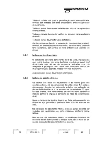 REVISÃO
02
DATA DA REVISÃO
15/01/2015
VISTO OBRA THERMOPLAN Nº
4264-1
FOLHA
28
Todas as dobras, nas quais a galvanização tenha sido danificada,
deverão ser pintadas com tinta anticorrosiva, antes da aplicação
do isolamento.
Todas as juntas deverão ser vedadas com silicone para garantir a
estanqueidade.
Todos os ramais deverão ter spliters ou dampers para regulagem
de vazão.
Todas as curvas deverão ter veias defletoras.
Os dispositivos de fixação e sustentação (tirantes e braçadeiras),
deverão ter amortecedores de vibrações, serão de ferro chato ou
ferro cantoneira, com pintura de tinta anticorrosiva (cromato de
zinco).
8.9.2 Isolamento térmico externo
O isolamento será feito com manta de lã de vidro, impregnadas
com resina fenólica, com uma das faces revestida de papel craft
aluminizado, com 38 mm de espessura, aplicadas com cola
adequada e protegidas nos cantos com cantoneira corrida de
chapa galvanizada dobrada, fixadas com fitas de alumínio.
As junções das placas deverão ser calafetadas.
8.9.3 Isolamento acústico interno
Os trechos dos dutos de insuflamento e de retorno junto dos
condicionadores, até os atenuadores de ruído e mais 4 m após os
atenuadores, deverão ter tratamento acústico com aplicação de
placas de lã de vidro de 1" de espessura e densidade de 50 kg/m³
na face interna, com revestimento em véu de vidro, devendo o
material permitir a limpeza e ser isento de risco de contaminação
do ar.
Sobre o isolamento térmico deverá ser feito rechapeamento em
chapa de aço galvanizado perfurado com 50% de abertura em
área.
Na aplicação do isolamento interno, todas as juntas deverão ser
vedadas com cantoneiras ou perfis metálicos, conforme norma
NAIMA.
Nos trechos com isolamento interno, as dimensões indicadas no
desenho devem corresponder à secção livre para o fluxo de ar,
não se necessitando isolamento térmico externo.
 