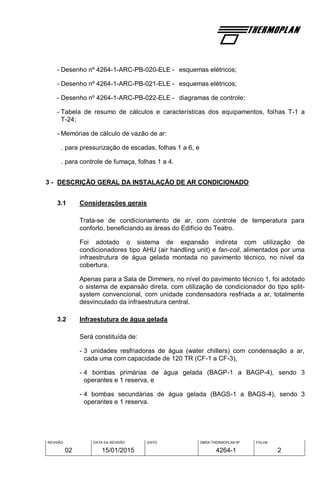 REVISÃO
02
DATA DA REVISÃO
15/01/2015
VISTO OBRA THERMOPLAN Nº
4264-1
FOLHA
2
- Desenho nº 4264-1-ARC-PB-020-ELE - esquemas elétricos;
- Desenho nº 4264-1-ARC-PB-021-ELE - esquemas elétricos;
- Desenho nº 4264-1-ARC-PB-022-ELE - diagramas de controle;
- Tabela de resumo de cálculos e características dos equipamentos, folhas T-1 a
T-24;
- Memórias de cálculo de vazão de ar:
. para pressurização de escadas, folhas 1 a 6, e
. para controle de fumaça, folhas 1 a 4.
3 - DESCRIÇÃO GERAL DA INSTALAÇÃO DE AR CONDICIONADO
3.1 Considerações gerais
Trata-se de condicionamento de ar, com controle de temperatura para
conforto, beneficiando as áreas do Edifício do Teatro.
Foi adotado o sistema de expansão indireta com utilização de
condicionadores tipo AHU (air handling unit) e fan-coil, alimentados por uma
infraestrutura de água gelada montada no pavimento técnico, no nível da
cobertura.
Apenas para a Sala de Dimmers, no nível do pavimento técnico 1, foi adotado
o sistema de expansão direta, com utilização de condicionador do tipo split-
system convencional, com unidade condensadora resfriada a ar, totalmente
desvinculado da infraestrutura central.
3.2 Infraestutura de água gelada
Será constituída de:
- 3 unidades resfriadoras de água (water chillers) com condensação a ar,
cada uma com capacidade de 120 TR (CF-1 a CF-3),
- 4 bombas primárias de água gelada (BAGP-1 a BAGP-4), sendo 3
operantes e 1 reserva, e
- 4 bombas secundárias de água gelada (BAGS-1 a BAGS-4), sendo 3
operantes e 1 reserva.
 