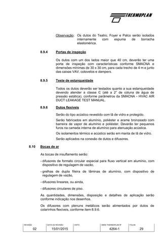 REVISÃO
02
DATA DA REVISÃO
15/01/2015
VISTO OBRA THERMOPLAN Nº
4264-1
FOLHA
29
Observação: Os dutos do Teatro, Foyer e Palco serão isolados
internamente com espuma de borracha
elastomérica.
8.9.4 Portas de inspeção
Os dutos com um dos lados maior que 40 cm, deverão ter uma
porta de inspeção com características conforme SMACNA e
dimensões mínimas de 30 x 30 cm, para cada trecho de 4 m e junto
das caixas VAV, cotovelos e dampers.
8.9.5 Teste de estanqueidade
Todos os dutos deverão ser testados quanto a sua estanqueidade
devendo atender a classe C (até a 2” de coluna de água de
pressão estática), conforme parâmetros da SMACNA - HVAC AIR
DUCT LEAKAGE TEST MANUAL.
8.9.6 Dutos flexíveis
Serão do tipo acústico revestido com lã de vidro e protegido.
Serão fabricados em alumínio, poliéster e arame bronzeado com
barreira de vapor de alumínio e poliéster. Deverão ter pequenos
furos na camada interna de alumínio para atenuação acústica.
Os isolamentos térmico e acústico serão em manta de lã de vidro.
Serão aplicados na conexão de dutos e difusores.
8.10 Bocas de ar
As bocas de insuflamento serão:
- difusores de formato circular especial para fluxo vertical em alumínio, com
dispositivo de regulagem de vazão,
- grelhas de dupla fileira de lâminas de alumínio, com dispositivo de
regulagem de vazão,
- difusores lineares, ou ainda,
- difusores circulares de piso.
As quantidades, dimensões, disposição e detalhes de aplicação serão
conforme indicação nos desenhos.
Os difusores com plenuns metálicos serão alimentados por dutos de
colarinhos flexíveis, conforme item 8.9.6.
 