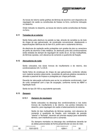 REVISÃO
02
DATA DA REVISÃO
15/01/2015
VISTO OBRA THERMOPLAN Nº
4264-1
FOLHA
30
As bocas de retorno serão grelhas de lâminas de alumínio com dispositivo de
regulagem de vazão ou constituídas de frestas no forro, conforme indicação
no desenho.
Onde indicado no desenho, as bocas de retorno serão constituídas de frestas
no forro.
8.11 Tomadas de ar exterior
Serão feitas pela abertura na parede ou laje, através de canaleta ou de duto
de chapa de aço galvanizado, de construção convencional, obedecendo a
especificações idênticas às do item 8.9, porém sem o isolamento térmico.
As aberturas de captação serão protegidas com grades de piso ou veneziana
de perfis de alumínio e tela metálica; as aberturas junto dos condicionadores
serão dotadas de damper de regulagem de vazão de ar, do tipo multipalheta,
de lâminas opostas, com alavanca de comando e quadrante de fixação.
8.12 Atenuadores de ruído
Serão colocados nos dutos troncos de insuflamento e de retorno, dos
condicionadores CA-1 a CA-9.
Serão feitos de arcabouço de chapa de aço galvanizado, contendo células
com material acústico absorvente, revestidas de película plástica resistente à
abrasão e passível de limpeza e protegidas por chapa perfurada.
Deverão ter atenuação suficiente para se ter no ambiente condicionado, nível
de ruído compatível com o tipo de ocupação, conforme norma da ABNT e
legislação local.
Serão do tipo 20-100 ou equivalente aprovado.
8.13 Dampers
8.13.1 Dampers de regulagem
Serão colocados na descarga dos condicionadores e nos dutos
troncos de insuflamento e de retorno, nos pontos indicados no
desenho, para regulagem de vazão e balanceamento do sistema.
Serão do tipo multipalheta de lâminas opostas, com alavanca de
comando e quadrante de fixação, com indicação de posição
"aberta" e "fechada", devendo ser previsto espaço para isolamento
térmico, sem interferência com o comando.
Os dampers montados na descarga dos ventiladores deverão ter
as aletas posicionadas de forma perpendicular ao eixo do rotor.
 