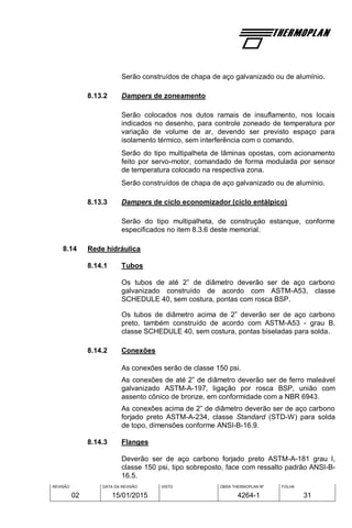 REVISÃO
02
DATA DA REVISÃO
15/01/2015
VISTO OBRA THERMOPLAN Nº
4264-1
FOLHA
31
Serão construídos de chapa de aço galvanizado ou de alumínio.
8.13.2 Dampers de zoneamento
Serão colocados nos dutos ramais de insuflamento, nos locais
indicados no desenho, para controle zoneado de temperatura por
variação de volume de ar, devendo ser previsto espaço para
isolamento térmico, sem interferência com o comando.
Serão do tipo multipalheta de lâminas opostas, com acionamento
feito por servo-motor, comandado de forma modulada por sensor
de temperatura colocado na respectiva zona.
Serão construídos de chapa de aço galvanizado ou de alumínio.
8.13.3 Dampers de ciclo economizador (ciclo entálpico)
Serão do tipo multipalheta, de construção estanque, conforme
especificados no item 8.3.6 deste memorial.
8.14 Rede hidráulica
8.14.1 Tubos
Os tubos de até 2” de diâmetro deverão ser de aço carbono
galvanizado construído de acordo com ASTM-A53, classe
SCHEDULE 40, sem costura, pontas com rosca BSP.
Os tubos de diâmetro acima de 2” deverão ser de aço carbono
preto, também construído de acordo com ASTM-A53 - grau B,
classe SCHEDULE 40, sem costura, pontas biseladas para solda.
8.14.2 Conexões
As conexões serão de classe 150 psi.
As conexões de até 2” de diâmetro deverão ser de ferro maleável
galvanizado ASTM-A-197, ligação por rosca BSP, união com
assento cônico de bronze, em conformidade com a NBR 6943.
As conexões acima de 2” de diâmetro deverão ser de aço carbono
forjado preto ASTM-A-234, classe Standard (STD-W) para solda
de topo, dimensões conforme ANSI-B-16.9.
8.14.3 Flanges
Deverão ser de aço carbono forjado preto ASTM-A-181 grau I,
classe 150 psi, tipo sobreposto, face com ressalto padrão ANSI-B-
16.5.
 