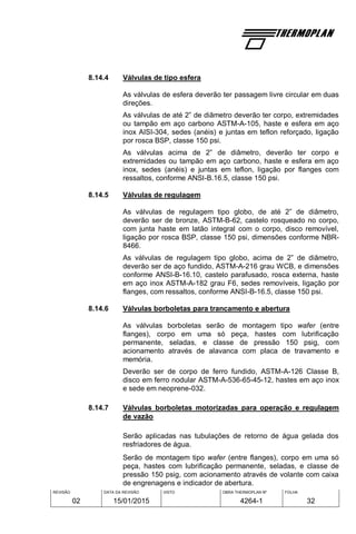 REVISÃO
02
DATA DA REVISÃO
15/01/2015
VISTO OBRA THERMOPLAN Nº
4264-1
FOLHA
32
8.14.4 Válvulas de tipo esfera
As válvulas de esfera deverão ter passagem livre circular em duas
direções.
As válvulas de até 2” de diâmetro deverão ter corpo, extremidades
ou tampão em aço carbono ASTM-A-105, haste e esfera em aço
inox AISI-304, sedes (anéis) e juntas em teflon reforçado, ligação
por rosca BSP, classe 150 psi.
As válvulas acima de 2” de diâmetro, deverão ter corpo e
extremidades ou tampão em aço carbono, haste e esfera em aço
inox, sedes (anéis) e juntas em teflon, ligação por flanges com
ressaltos, conforme ANSI-B.16.5, classe 150 psi.
8.14.5 Válvulas de regulagem
As válvulas de regulagem tipo globo, de até 2” de diâmetro,
deverão ser de bronze, ASTM-B-62, castelo rosqueado no corpo,
com junta haste em latão integral com o corpo, disco removível,
ligação por rosca BSP, classe 150 psi, dimensões conforme NBR-
8466.
As válvulas de regulagem tipo globo, acima de 2” de diâmetro,
deverão ser de aço fundido, ASTM-A-216 grau WCB, e dimensões
conforme ANSI-B-16.10, castelo parafusado, rosca externa, haste
em aço inox ASTM-A-182 grau F6, sedes removíveis, ligação por
flanges, com ressaltos, conforme ANSI-B-16.5, classe 150 psi.
8.14.6 Válvulas borboletas para trancamento e abertura
As válvulas borboletas serão de montagem tipo wafer (entre
flanges), corpo em uma só peça, hastes com lubrificação
permanente, seladas, e classe de pressão 150 psig, com
acionamento através de alavanca com placa de travamento e
memória.
Deverão ser de corpo de ferro fundido, ASTM-A-126 Classe B,
disco em ferro nodular ASTM-A-536-65-45-12, hastes em aço inox
e sede em neoprene-032.
8.14.7 Válvulas borboletas motorizadas para operação e regulagem
de vazão
Serão aplicadas nas tubulações de retorno de água gelada dos
resfriadores de água.
Serão de montagem tipo wafer (entre flanges), corpo em uma só
peça, hastes com lubrificação permanente, seladas, e classe de
pressão 150 psig, com acionamento através de volante com caixa
de engrenagens e indicador de abertura.
 
