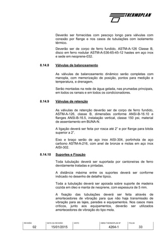 REVISÃO
02
DATA DA REVISÃO
15/01/2015
VISTO OBRA THERMOPLAN Nº
4264-1
FOLHA
33
Deverão ser fornecidas com pescoço longo para válvulas com
conexão por flange e nos casos de tubulações com isolamento
térmico.
Deverão ser de corpo de ferro fundido, ASTM-A-126 Classe B,
disco em ferro nodular ASTM-A-536-65-45-12 hastes em aço inox
e sede em neoprene-032.
8.14.8 Válvulas de balanceamento
As válvulas de balanceamento dinâmico serão completas com
manopla, com memorização de posição, pontos para medição e
temperatura, e drenagem.
Serão montadas na rede de água gelada, nas prumadas principais,
em todos os ramais e em todos os condicionadores.
8.14.9 Válvulas de retenção
As válvulas de retenção deverão ser de corpo de ferro fundido,
ASTM-A-126, classe B, dimensões conforme ANSI-B-16.10 e
flanges ANSI-B-16.5, instalação vertical, classe 150 psi, material
de assentamento em BUNA-N.
A ligação deverá ser feita por rosca até 2” e por flange para bitola
superior a 2”.
Eixo e braço serão de aço inox AISI-304, portinhola de aço
carbono ASTM-A-216, com anel de bronze e molas em aço inox
AISI-302.
8.14.10 Suportes e Fixação
Toda tubulação deverá ser suportada por cantoneiras de ferro
devidamente tratadas e pintadas.
A distância máxima entre os suportes deverá ser conforme
indicado no desenho de detalhe típico.
Toda a tubulação deverá ser apoiada sobre suporte de madeira
cozida em óleo e manta de neoprene, com espessura de 5 mm.
A fixação das tubulações deverá ser feita através de
amortecedores de vibração para que não haja transmissão de
vibração para as lajes, paredes e equipamentos. Nos casos mais
críticos, junto aos equipamentos, deverão ser utilizados
amortecedores de vibração do tipo mola.
 