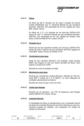 REVISÃO
02
DATA DA REVISÃO
15/01/2015
VISTO OBRA THERMOPLAN Nº
4264-1
FOLHA
34
8.14.11 Filtros
Os filtros de até 2” deverão ser de corpo e tampão de bronze
fundido ASTM-B-62, tipo “Y”, elemento filtrante em aço inoxidável
laminado, AISI-304, com perfuração de 0,8 mm, ligação por rosca
BSP, classe 150 psi.
Os filtros de 2 ½” a 8” deverão ser de semi-aço ASTM-A-278,
classe 30, tipo “Y”, elemento filtrante em aço inoxidável laminado,
AISI-304, com perfuração de 0,8 mm, ligação por flanges, face
plana, conforme ANSI-B-16.5, classe 150 psi.
8.14.12 Purgador de ar
Deverá ser do tipo caçamba invertida, em semi-aço, ASTM-A-278,
classe 30, bóia e internos de aço inoxidável, AISI-304, ligação por
rosca BSP, classe 150 psi, de modelo 13-W.
8.14.13 Termômetros para água
Serão do tipo industrial Standard, com proteção, haste roscada
(BSP), tipo angular ou reto com coluna vermelha de álcool, vidro
opalino e escala de 0 a 50ºC.
Deverão ter rosca e proteção em latão.
8.14.14 Manômetros para água
Deverão ser concêntricos, sistema Bourdon, diâmetro de 100 mm,
rosca BSP e escala de 0 a 10 kgf/cm
2
, ou outra adequada às
condições operacionais do sistema.
Deverão ter caixa em aço e visor em vidro.
8.14.15 Juntas para flanges
Deverão ser de neoprene, de 1/16” de espessura, para flanges
padrão ANSI-B-16.5, classe 150 psi.
8.14.16 Ligações flexíveis
A interligação de todos os equipamentos com a tubulação deverá
ser feita com conexões flexíveis de borracha reforçada ou aço inox,
conforme pressão de trabalho, com espaçador em função de
seleção do fabricante.
 
