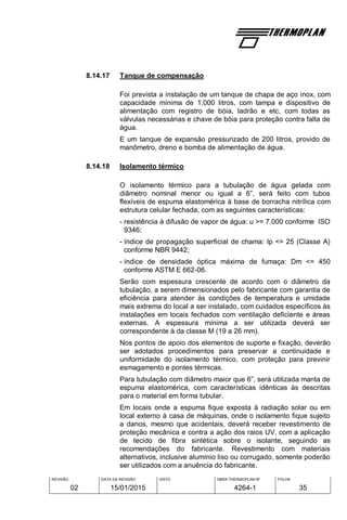 REVISÃO
02
DATA DA REVISÃO
15/01/2015
VISTO OBRA THERMOPLAN Nº
4264-1
FOLHA
35
8.14.17 Tanque de compensação
Foi prevista a instalação de um tanque de chapa de aço inox, com
capacidade mínima de 1.000 litros, com tampa e dispositivo de
alimentação com registro de bóia, ladrão e etc, com todas as
válvulas necessárias e chave de bóia para proteção contra falta de
água.
E um tanque de expansão pressurizado de 200 litros, provido de
manômetro, dreno e bomba de alimentação de água.
8.14.18 Isolamento térmico
O isolamento térmico para a tubulação de água gelada com
diâmetro nominal menor ou igual a 6”, será feito com tubos
flexíveis de espuma elastomérica à base de borracha nitrílica com
estrutura celular fechada, com as seguintes características:
- resistência à difusão de vapor de água: u >= 7.000 conforme ISO
9346;
- índice de propagação superficial de chama: Ip <= 25 (Classe A)
conforme NBR 9442;
- índice de densidade óptica máxima de fumaça: Dm <= 450
conforme ASTM E 662-06.
Serão com espessura crescente de acordo com o diâmetro da
tubulação, a serem dimensionados pelo fabricante com garantia de
eficiência para atender às condições de temperatura e umidade
mais extrema do local a ser instalado, com cuidados específicos às
instalações em locais fechados com ventilação deficiente e áreas
externas. A espessura mínima a ser utilizada deverá ser
correspondente à da classe M (19 a 26 mm).
Nos pontos de apoio dos elementos de suporte e fixação, deverão
ser adotados procedimentos para preservar a continuidade e
uniformidade do isolamento térmico, com proteção para previnir
esmagamento e pontes térmicas.
Para tubulação com diâmetro maior que 6”, será utilizada manta de
espuma elastomérica, com características idênticas às descritas
para o material em forma tubular.
Em locais onde a espuma fique exposta à radiação solar ou em
local externo à casa de máquinas, onde o isolamento fique sujeito
a danos, mesmo que acidentais, deverá receber revestimento de
proteção mecânica e contra a ação dos raios UV, com a aplicação
de tecido de fibra sintética sobre o isolante, seguindo as
recomendações do fabricante. Revestimento com materiais
alternativos, inclusive alumínio liso ou corrugado, somente poderão
ser utilizados com a anuência do fabricante.
 